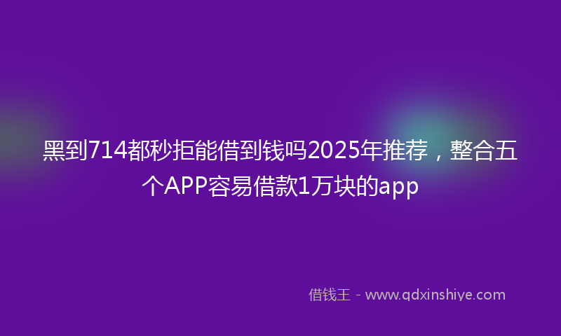 黑到714都秒拒能借到钱吗2025年推荐，整合五个APP容易借款1万块的app