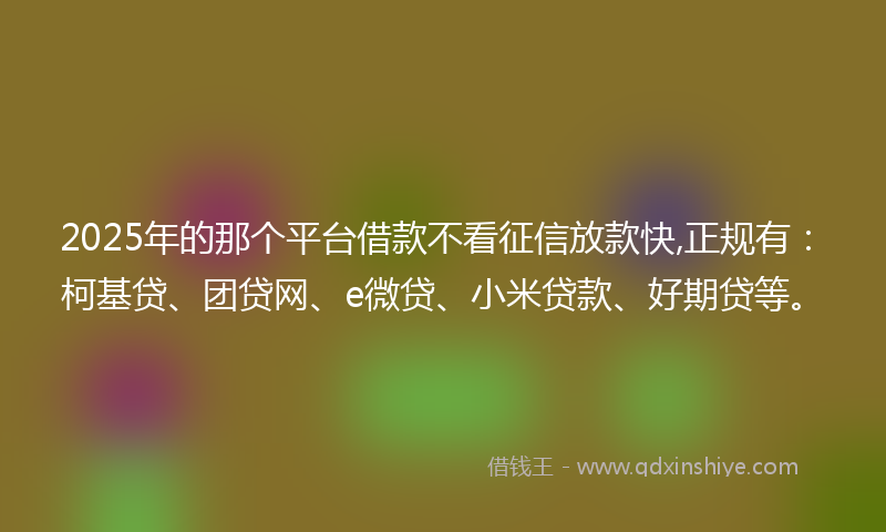 2025年的那个平台借款不看征信放款快,正规有：柯基贷、团贷网、e微贷、小米贷款、好期贷等。