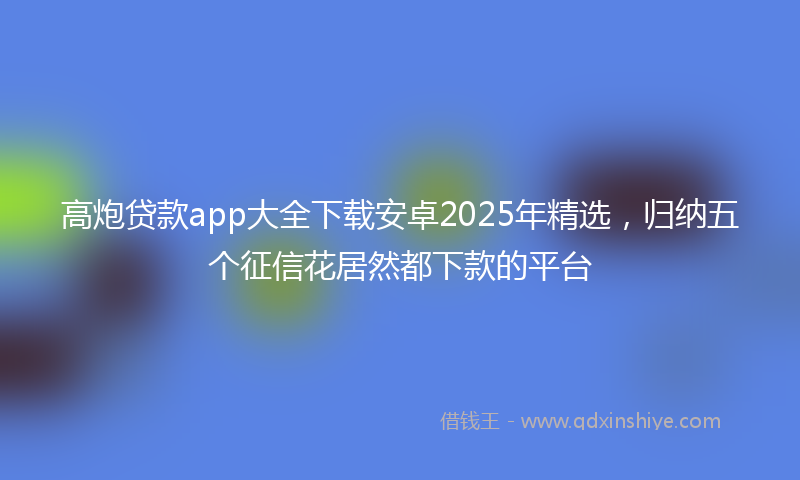 高炮贷款app大全下载安卓2025年精选，归纳五个征信花居然都下款的平台