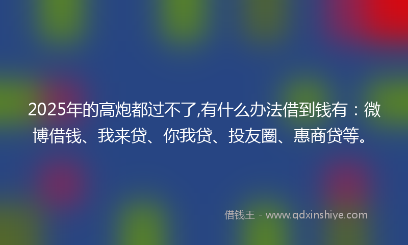 2025年的高炮都过不了,有什么办法借到钱有：微博借钱、我来贷、你我贷、投友圈、惠商贷等。
