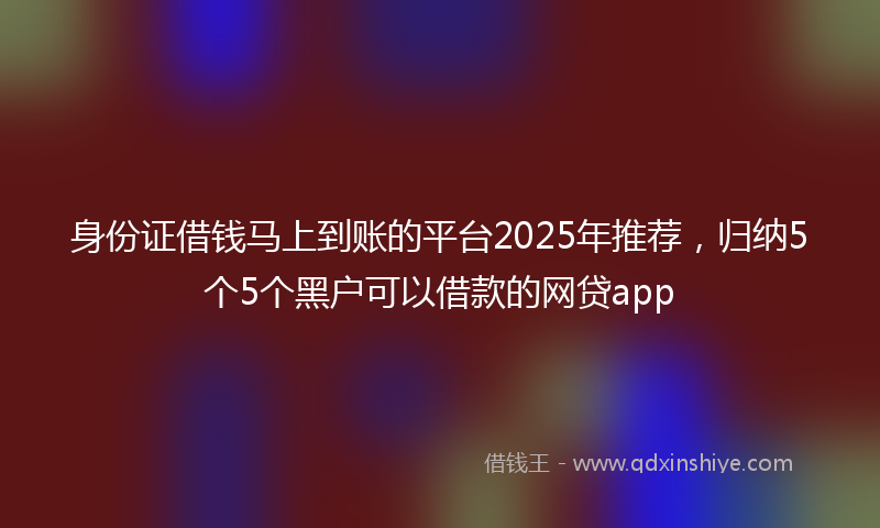 身份证借钱马上到账的平台2025年推荐，归纳5个5个黑户可以借款的网贷app