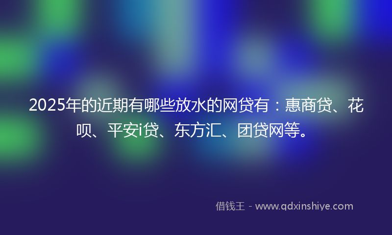 2025年的近期有哪些放水的网贷有：惠商贷、花呗、平安i贷、东方汇、团贷网等。