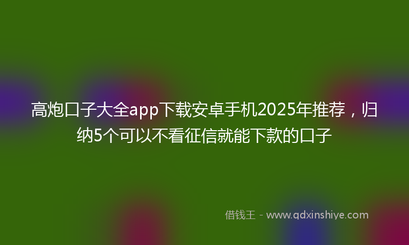 高炮口子大全app下载安卓手机2025年推荐，归纳5个可以不看征信就能下款的口子