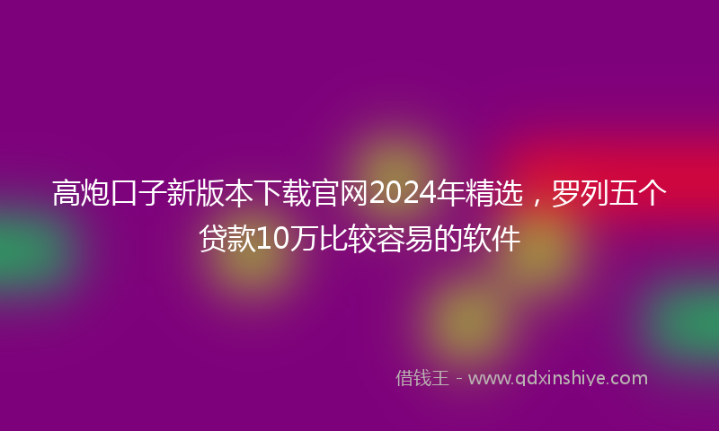 高炮口子新版本下载官网2024年精选，罗列五个贷款10万比较容易的软件