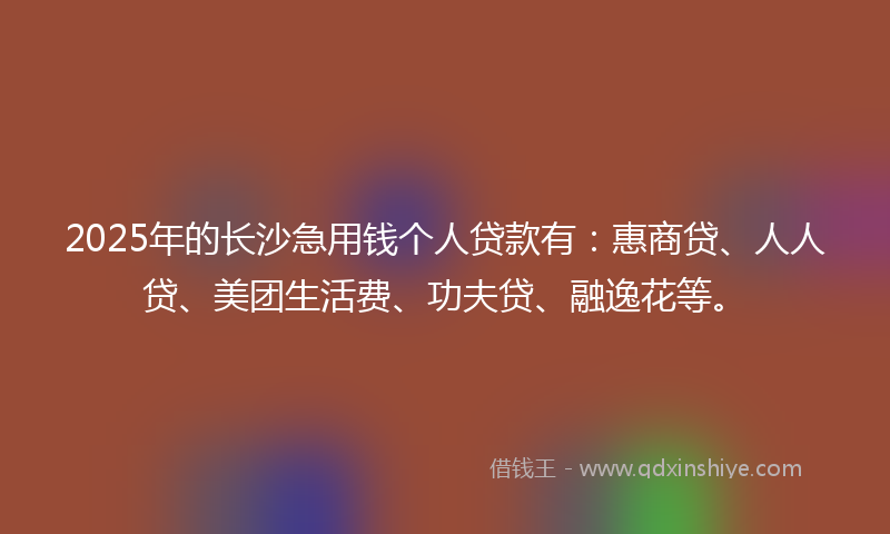 2025年的长沙急用钱个人贷款有：惠商贷、人人贷、美团生活费、功夫贷、融逸花等。
