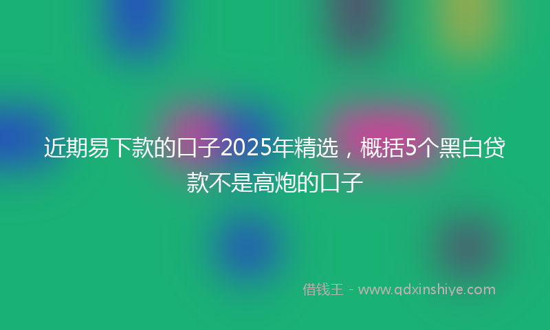 近期易下款的口子2025年精选，概括5个黑白贷款不是高炮的口子