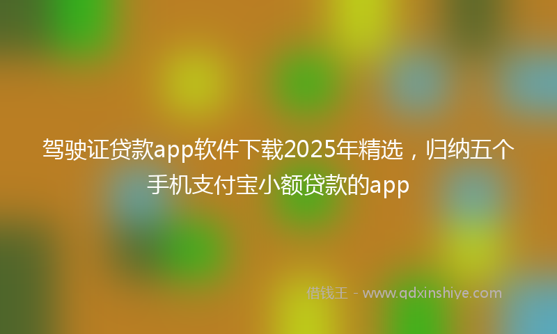 驾驶证贷款app软件下载2025年精选，归纳五个手机支付宝小额贷款的app
