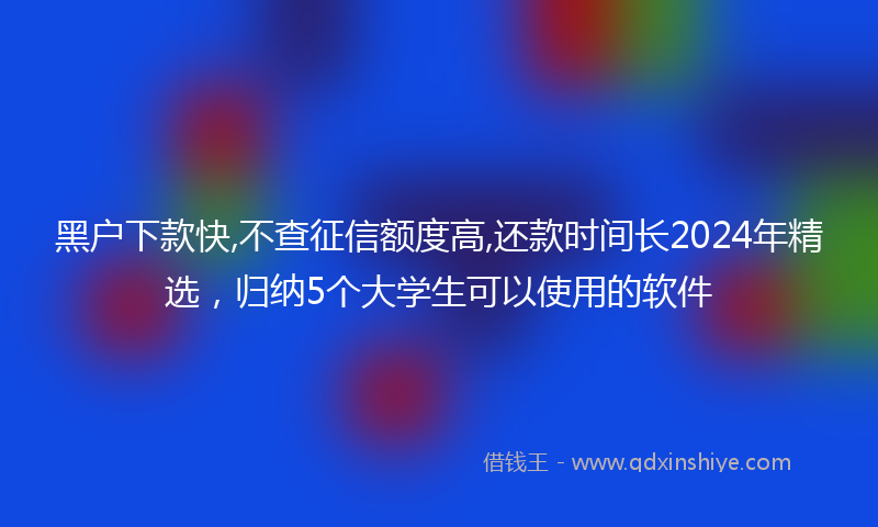 黑户下款快,不查征信额度高,还款时间长2024年精选，归纳5个大学生可以使用的软件