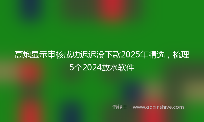 高炮显示审核成功迟迟没下款2025年精选，梳理5个2024放水软件