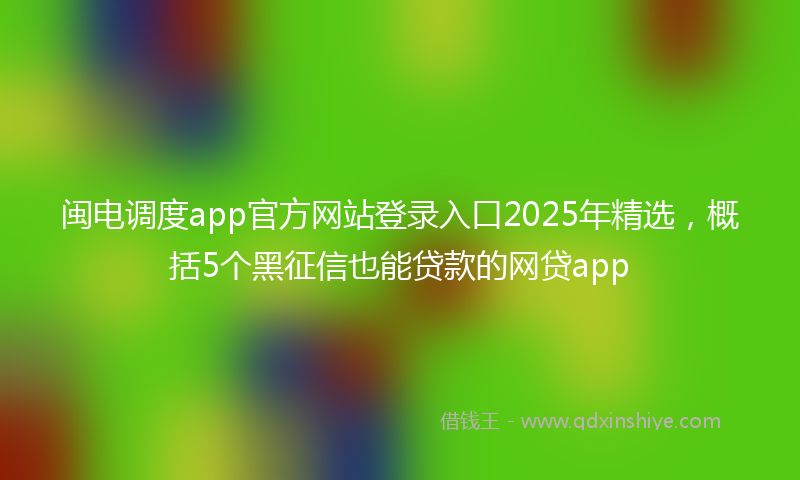 闽电调度app官方网站登录入口2025年精选，概括5个黑征信也能贷款的网贷app