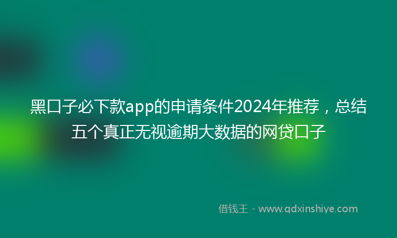 黑口子必下款app的申请条件2024年推荐，总结五个真正无视逾期大数据的网贷口子