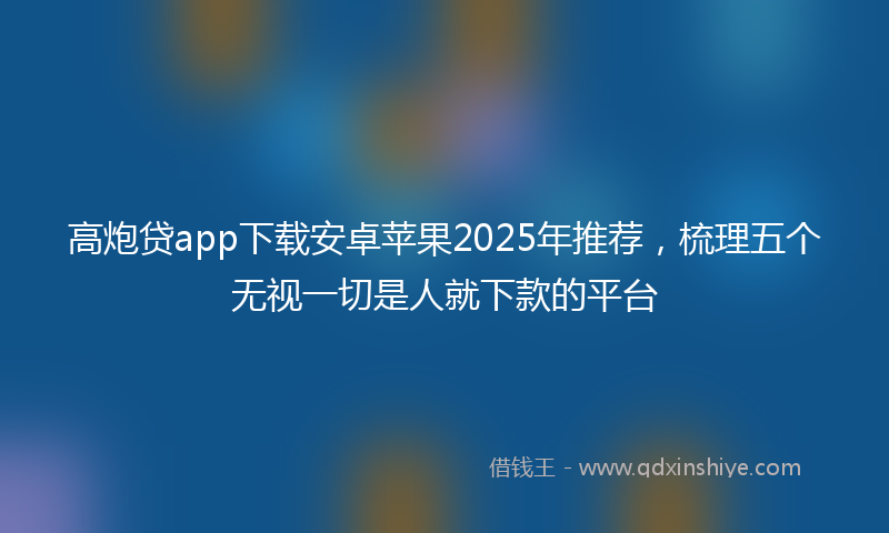 高炮贷app下载安卓苹果2025年推荐，梳理五个无视一切是人就下款的平台