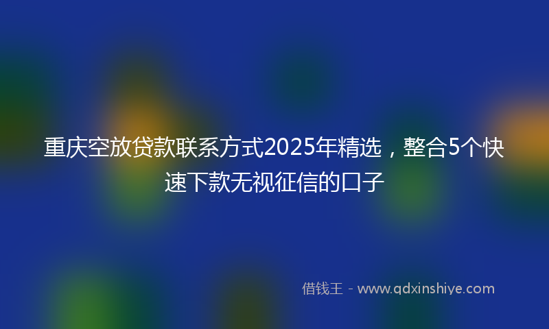 重庆空放贷款联系方式2025年精选，整合5个快速下款无视征信的口子