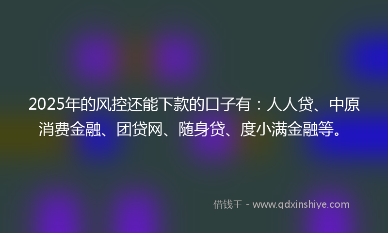 2025年的风控还能下款的口子有：人人贷、中原消费金融、团贷网、随身贷、度小满金融等。