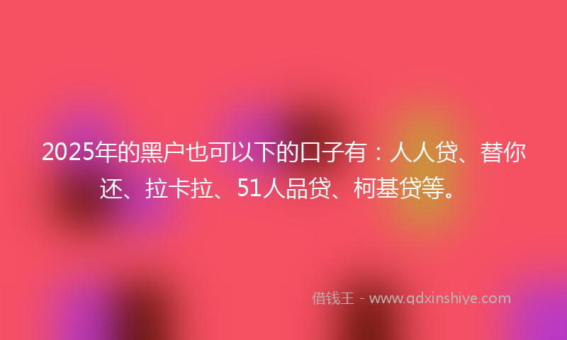 2025年的黑户也可以下的口子有：人人贷、替你还、拉卡拉、51人品贷、柯基贷等。