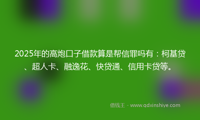 2025年的高炮口子借款算是帮信罪吗有：柯基贷、超人卡、融逸花、快贷通、信用卡贷等。