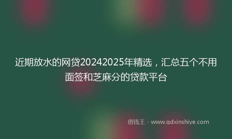 近期放水的网贷20242025年精选，汇总五个不用面签和芝麻分的贷款平台