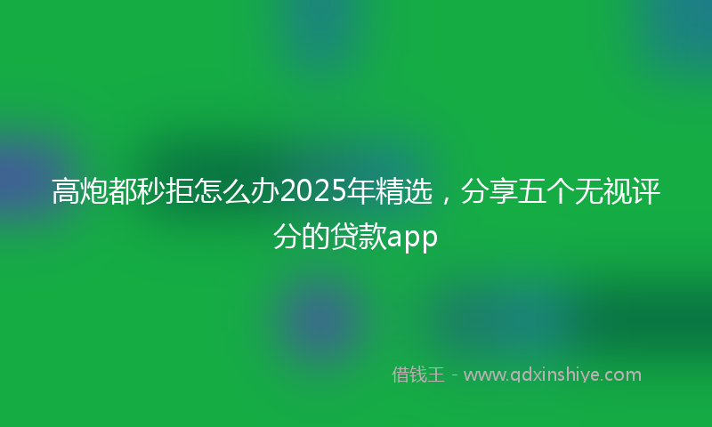 高炮都秒拒怎么办2025年精选，分享五个无视评分的贷款app