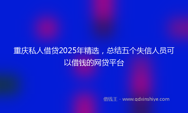重庆私人借贷2025年精选，总结五个失信人员可以借钱的网贷平台