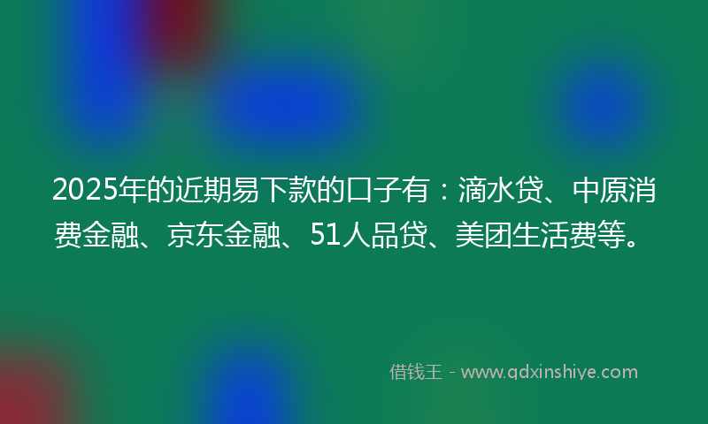 2025年的近期易下款的口子有：滴水贷、中原消费金融、京东金融、51人品贷、美团生活费等。