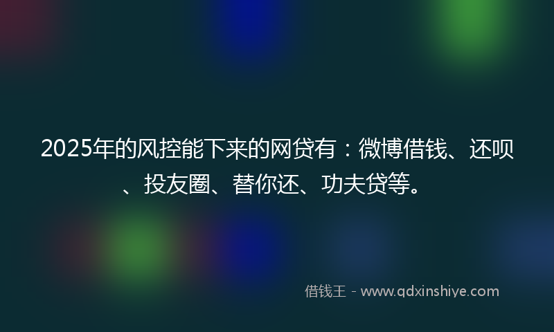 2025年的风控能下来的网贷有：微博借钱、还呗、投友圈、替你还、功夫贷等。