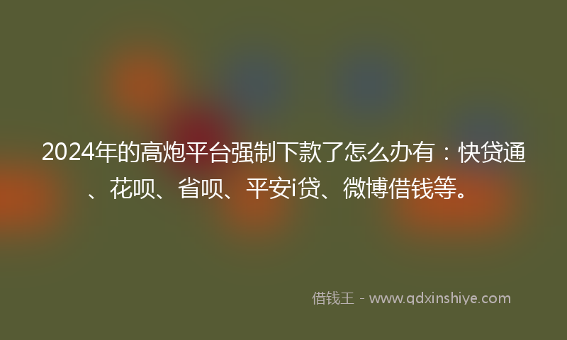 2024年的高炮平台强制下款了怎么办有：快贷通、花呗、省呗、平安i贷、微博借钱等。