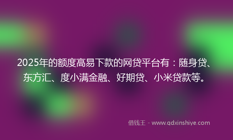 2025年的额度高易下款的网贷平台有：随身贷、东方汇、度小满金融、好期贷、小米贷款等。