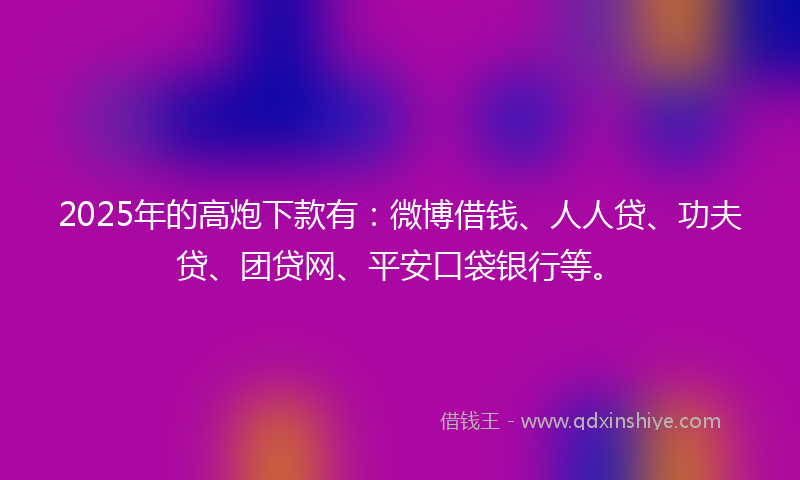2025年的高炮下款有：微博借钱、人人贷、功夫贷、团贷网、平安口袋银行等。