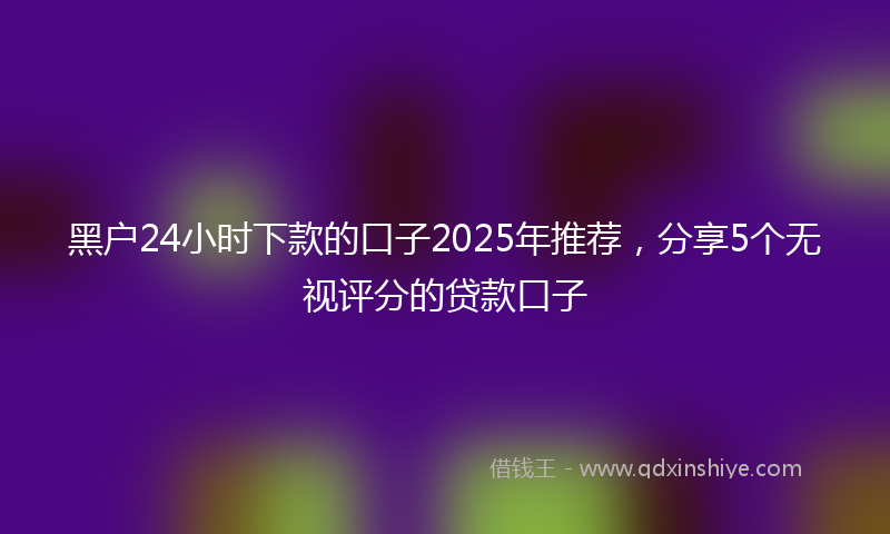 黑户24小时下款的口子2025年推荐，分享5个无视评分的贷款口子