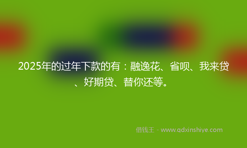 2025年的过年下款的有：融逸花、省呗、我来贷、好期贷、替你还等。