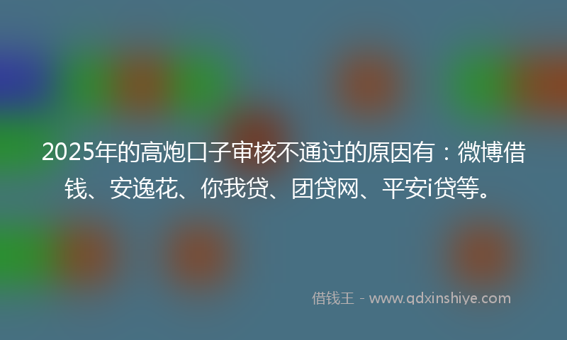 2025年的高炮口子审核不通过的原因有：微博借钱、安逸花、你我贷、团贷网、平安i贷等。