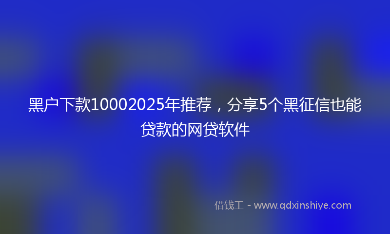 黑户下款10002025年推荐，分享5个黑征信也能贷款的网贷软件
