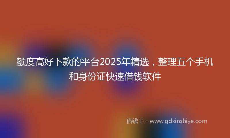 额度高好下款的平台2025年精选，整理五个手机和身份证快速借钱软件