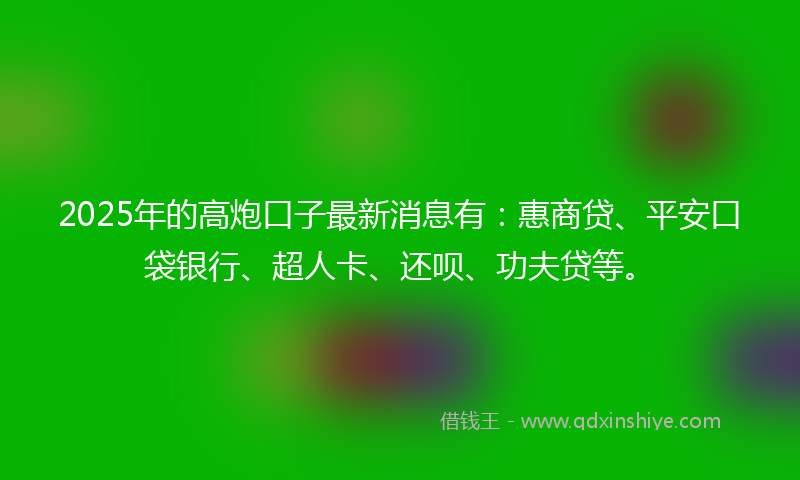 2025年的高炮口子最新消息有：惠商贷、平安口袋银行、超人卡、还呗、功夫贷等。