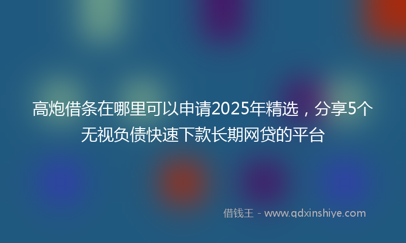 高炮借条在哪里可以申请2025年精选，分享5个无视负债快速下款长期网贷的平台