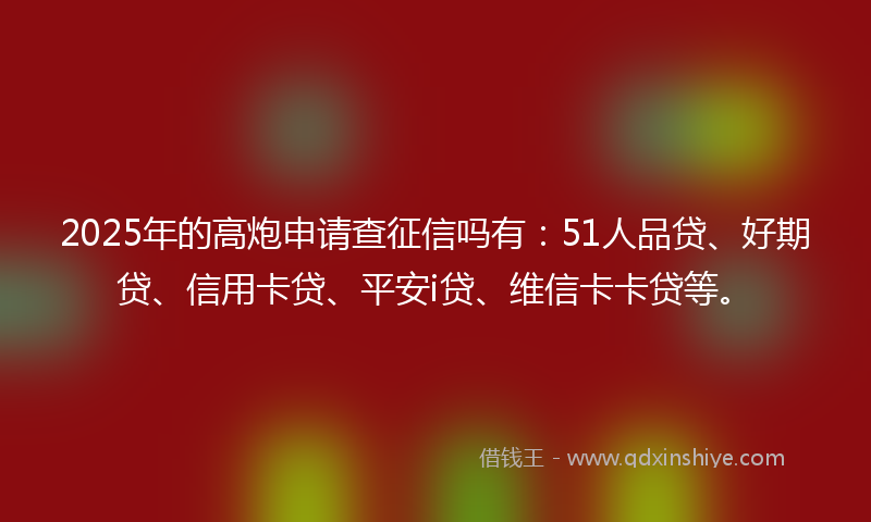 2025年的高炮申请查征信吗有：51人品贷、好期贷、信用卡贷、平安i贷、维信卡卡贷等。