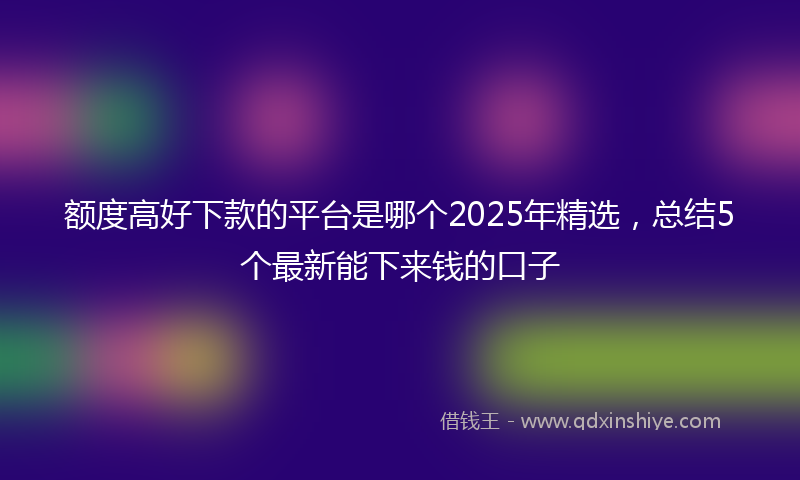 额度高好下款的平台是哪个2025年精选，总结5个最新能下来钱的口子