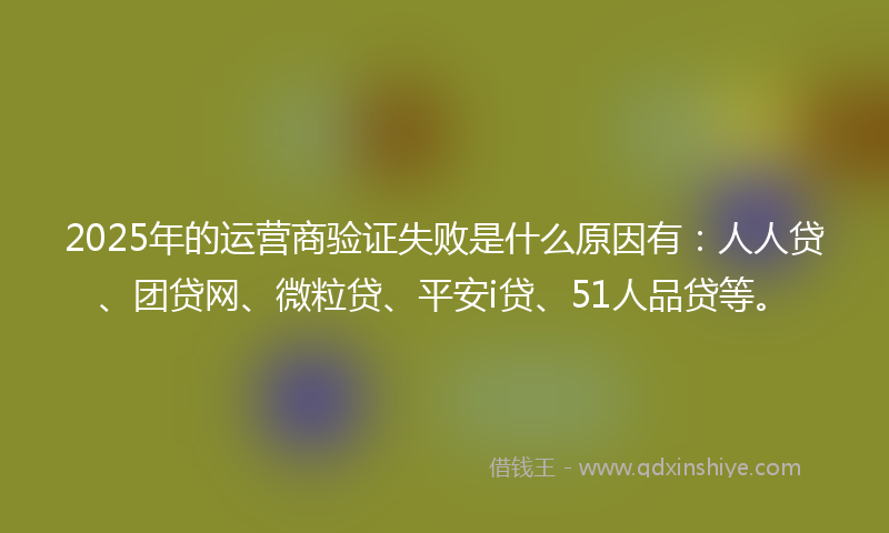 2025年的运营商验证失败是什么原因有：人人贷、团贷网、微粒贷、平安i贷、51人品贷等。