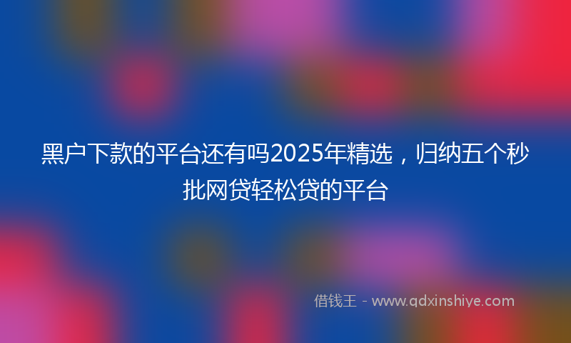 黑户下款的平台还有吗2025年精选，归纳五个秒批网贷轻松贷的平台