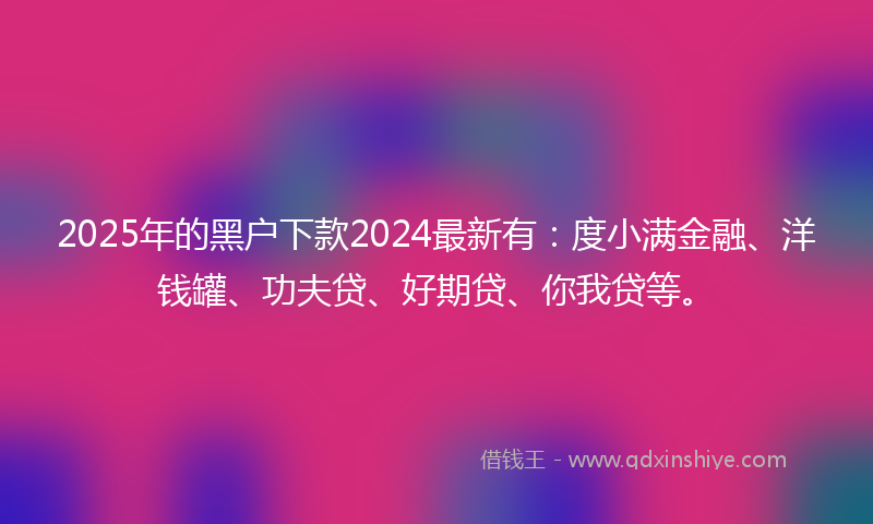 2025年的黑户下款2024最新有：度小满金融、洋钱罐、功夫贷、好期贷、你我贷等。
