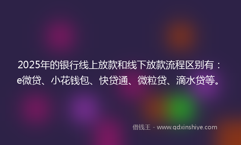 2025年的银行线上放款和线下放款流程区别有：e微贷、小花钱包、快贷通、微粒贷、滴水贷等。