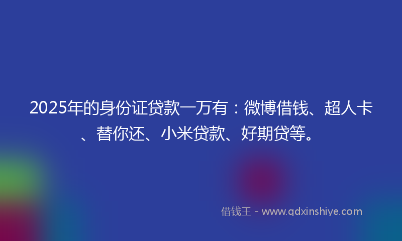 2025年的身份证贷款一万有：微博借钱、超人卡、替你还、小米贷款、好期贷等。