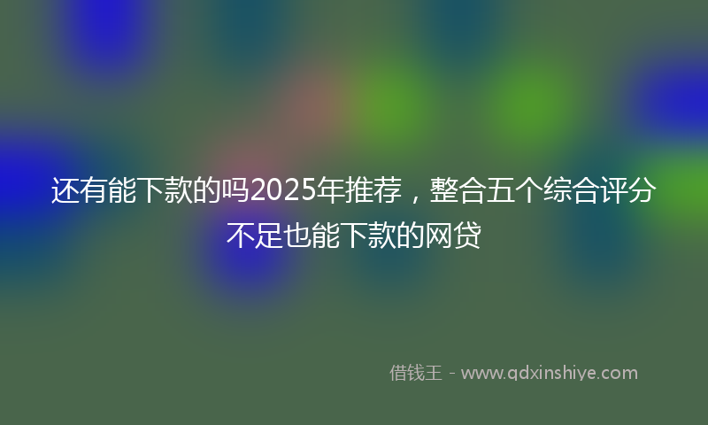 还有能下款的吗2025年推荐，整合五个综合评分不足也能下款的网贷