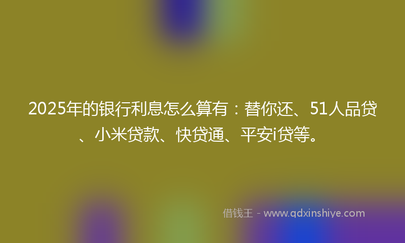 2025年的银行利息怎么算有：替你还、51人品贷、小米贷款、快贷通、平安i贷等。