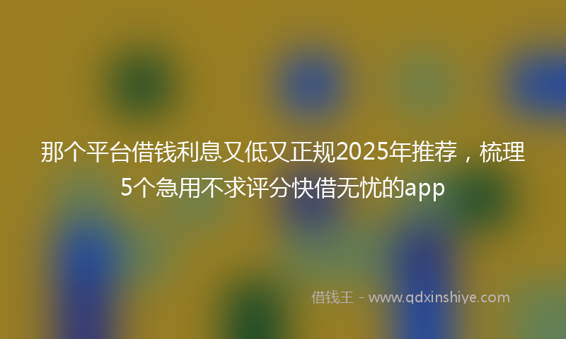 那个平台借钱利息又低又正规2025年推荐，梳理5个急用不求评分快借无忧的app