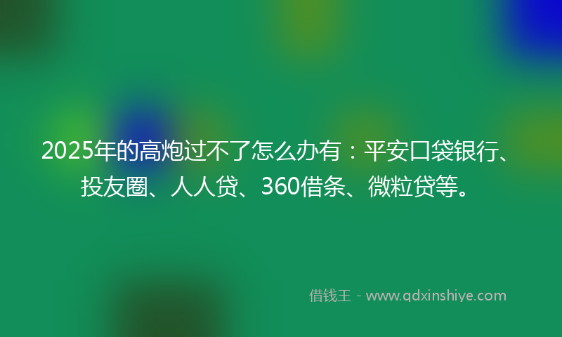 2025年的高炮过不了怎么办有：平安口袋银行、投友圈、人人贷、360借条、微粒贷等。