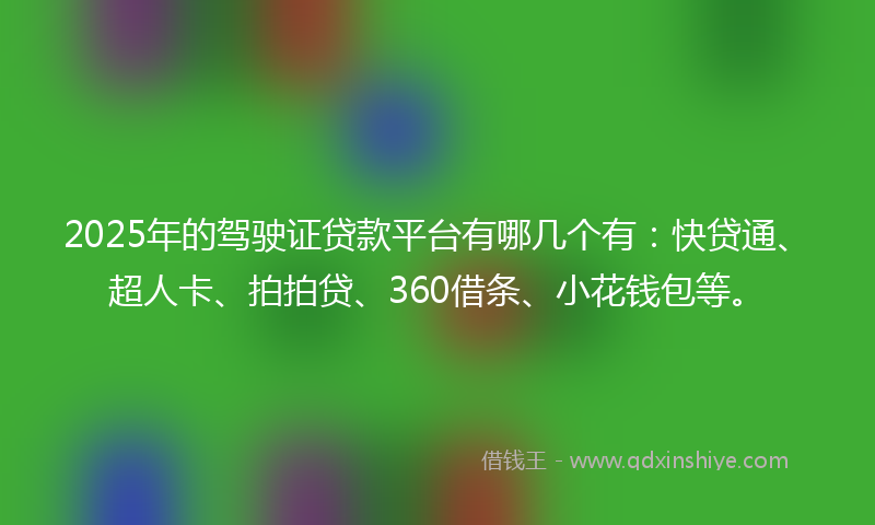 2025年的驾驶证贷款平台有哪几个有：快贷通、超人卡、拍拍贷、360借条、小花钱包等。