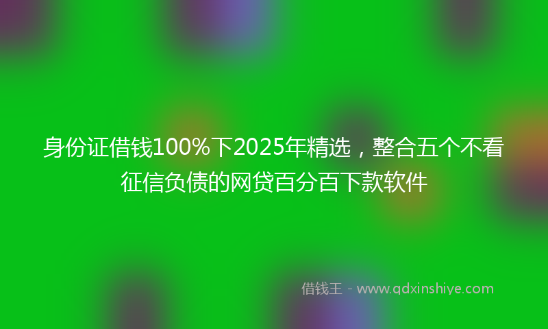 身份证借钱100%下2025年精选，整合五个不看征信负债的网贷百分百下款软件