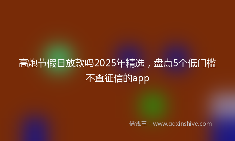高炮节假日放款吗2025年精选，盘点5个低门槛不查征信的app