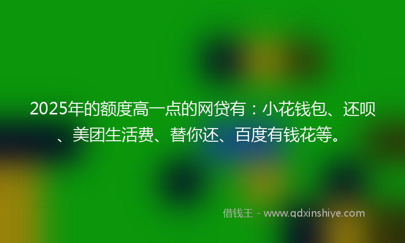 2025年的额度高一点的网贷有：小花钱包、还呗、美团生活费、替你还、百度有钱花等。